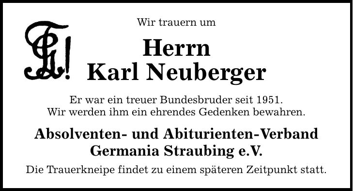 Wir trauern um Herrn Karl Neuberger Er war ein treuer Bundesbruder seit 1951. Wir werden ihm ein ehrendes Gedenken bewahren. Absolventen- und Abiturienten-Verband Germania Straubing e.V. Die Trauerkneipe findet zu einem späteren Zeitpunkt statt.