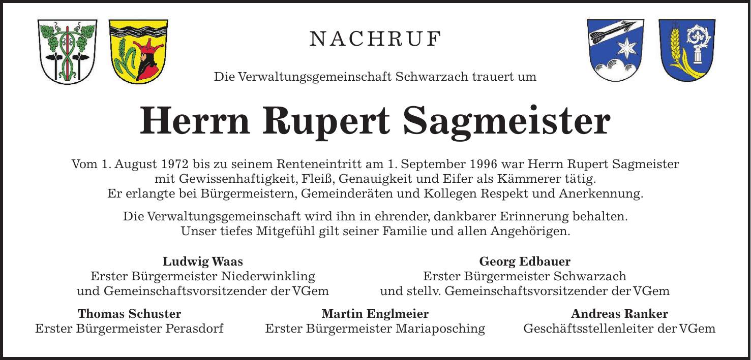 NACHRUF Die Verwaltungsgemeinschaft Schwarzach trauert um Herrn Rupert Sagmeister Vom 1. August 1972 bis zu seinem Renteneintritt am 1. September 1996 war Herrn Rupert Sagmeister mit Gewissenhaftigkeit, Fleiß, Genauigkeit und Eifer als Kämmerer tätig. Er erlangte bei Bürgermeistern, Gemeinderäten und Kollegen Respekt und Anerkennung. Die Verwaltungsgemeinschaft wird ihn in ehrender, dankbarer Erinnerung behalten. Unser tiefes Mitgefühl gilt seiner Familie und allen Angehörigen. Ludwig Waas Georg Edbauer Erster Bürgermeister Niederwinkling Erster Bürgermeister Schwarzach und Gemeinschaftsvorsitzender der VGem und stellv. Gemeinschaftsvorsitzender der VGem Thomas Schuster Martin Englmeier Andreas Ranker Erster Bürgermeister Perasdorf Erster Bürgermeister Mariaposching Geschäftsstellenleiter der VGem