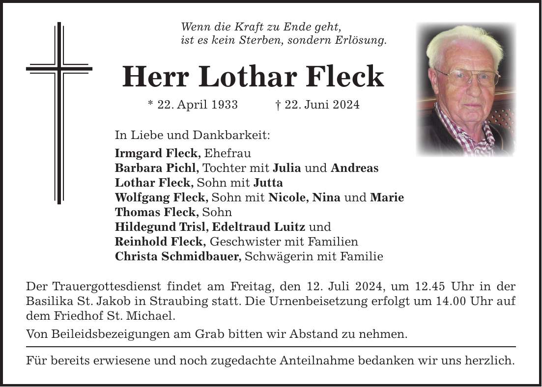 Wenn die Kraft zu Ende geht, ist es kein Sterben, sondern Erlösung. Herr Lothar Fleck * 22. April 1933 + 22. Juni 2024 In Liebe und Dankbarkeit: Irmgard Fleck, Ehefrau Barbara Pichl, Tochter mit Julia und Andreas Lothar Fleck, Sohn mit Jutta Wolfgang Fleck, Sohn mit Nicole, Nina und Marie Thomas Fleck, Sohn Hildegund Trisl, Edeltraud Luitz und Reinhold Fleck, Geschwister mit Familien Christa Schmidbauer, Schwägerin mit Familie Der Trauergottesdienst findet am Freitag, den 12. Juli 2024, um 12.45 Uhr in der Basilika St. Jakob in Straubing statt. Die Urnenbeisetzung erfolgt um 14.00 Uhr auf dem Friedhof St. Michael. Von Beileidsbezeigungen am Grab bitten wir Abstand zu nehmen. Für bereits erwiesene und noch zugedachte Anteilnahme bedanken wir uns herzlich.