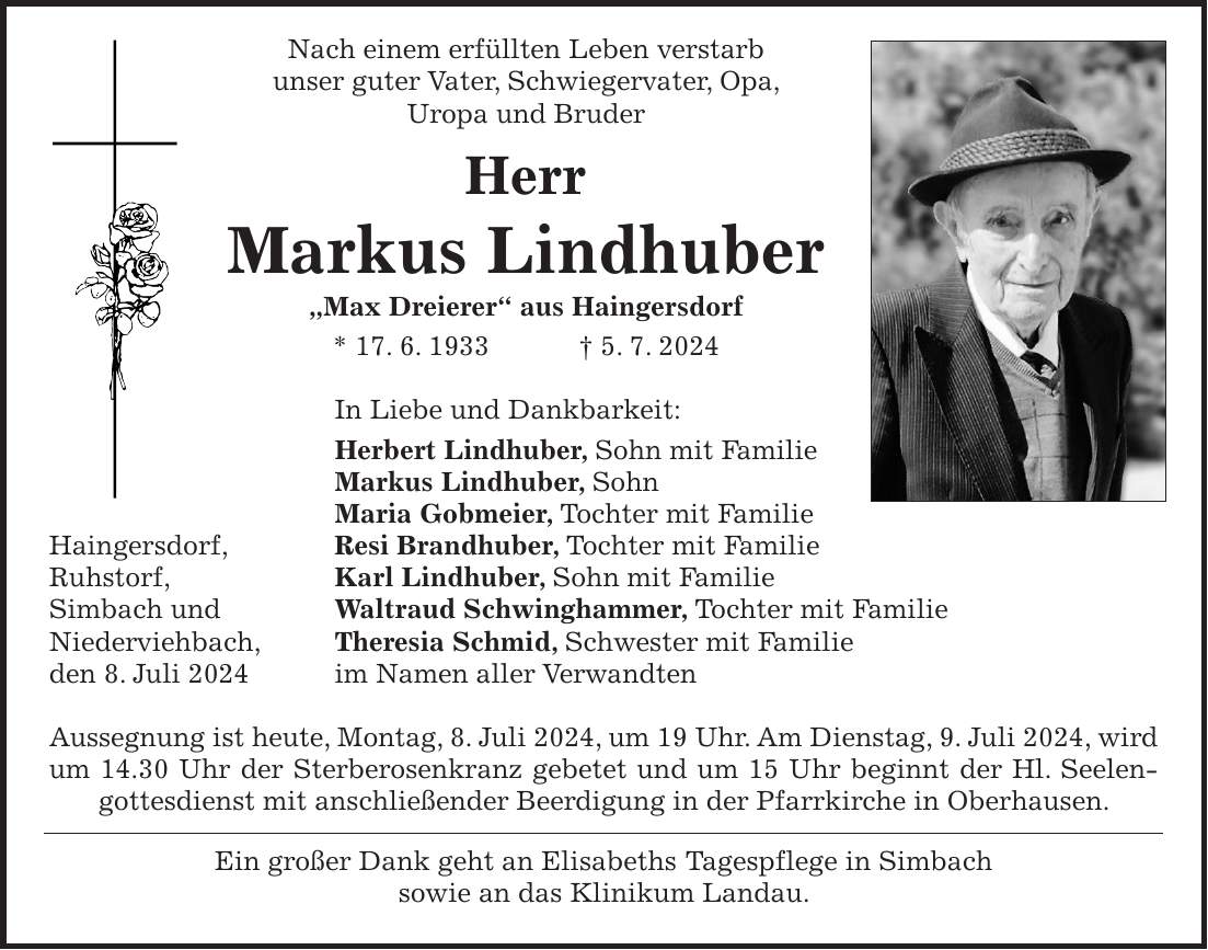 Nach einem erfüllten Leben verstarb unser guter Vater, Schwiegervater, Opa, Uropa und Bruder Herr Markus Lindhuber 'Max Dreierer' aus Haingersdorf * 17. 6. 1933 + 5. 7. 2024 In Liebe und Dankbarkeit: Herbert Lindhuber, Sohn mit Familie Markus Lindhuber, Sohn Maria Gobmeier, Tochter mit Familie Haingersdorf, Resi Brandhuber, Tochter mit Familie Ruhstorf, Karl Lindhuber, Sohn mit Familie Simbach und Waltraud Schwinghammer, Tochter mit Familie Niederviehbach, Theresia Schmid, Schwester mit Familie den 8. Juli 2024 im Namen aller Verwandten Aussegnung ist heute, Montag, 8. Juli 2024, um 19 Uhr. Am Dienstag, 9. Juli 2024, wird um 14.30 Uhr der Sterberosenkranz gebetet und um 15 Uhr beginnt der Hl. Seelen­gottesdienst mit anschließender Beerdigung in der Pfarrkirche in Oberhausen. Ein großer Dank geht an Elisabeths Tagespflege in Simbach sowie an das Klinikum Landau.