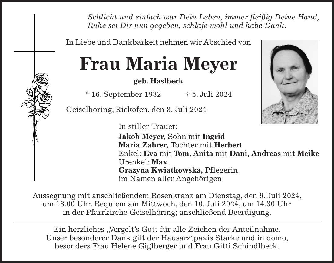 Schlicht und einfach war Dein Leben, immer fleißig Deine Hand, Ruhe sei Dir nun gegeben, schlafe wohl und habe Dank. In Liebe und Dankbarkeit nehmen wir Abschied von Frau Maria Meyer geb. Haslbeck * 16. September 1932 + 5. Juli 2024 Geiselhöring, Riekofen, den 8. Juli 2024 In stiller Trauer: Jakob Meyer, Sohn mit Ingrid Maria Zahrer, Tochter mit Herbert Enkel: Eva mit Tom, Anita mit Dani, Andreas mit Meike Urenkel: Max Grazyna Kwiatkowska, Pflegerin im Namen aller Angehörigen Aussegnung mit anschließendem Rosenkranz am Dienstag, den 9. Juli 2024, um 18.00 Uhr. Requiem am Mittwoch, den 10. Juli 2024, um 14.30 Uhr in der Pfarrkirche Geiselhöring; anschließend Beerdigung. Ein herzliches 'Vergelts Gott für alle Zeichen der Anteilnahme. Unser besonderer Dank gilt der Hausarztpaxis Starke und in domo, besonders Frau Helene Giglberger und Frau Gitti Schindlbeck.