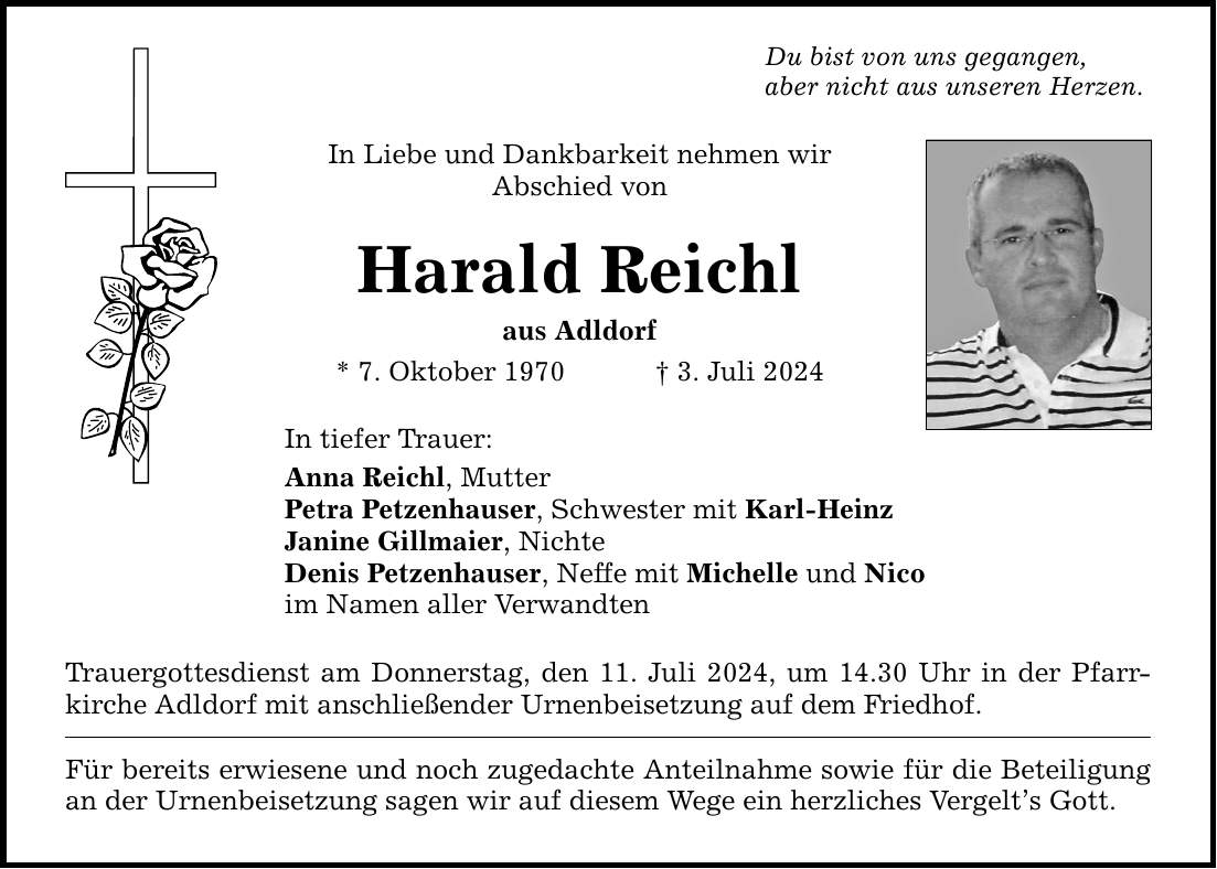 Du bist von uns gegangen, aber nicht aus unseren Herzen. In Liebe und Dankbarkeit nehmen wir Abschied von Harald Reichl aus Adldorf * 7. Oktober 1970  3. Juli 2024 In tiefer Trauer: Anna Reichl, Mutter Petra Petzenhauser, Schwester mit Karl-Heinz Janine Gillmaier, Nichte Denis Petzenhauser, Neffe mit Michelle und Nico im Namen aller Verwandten Trauergottesdienst am Donnerstag, den 11. Juli 2024, um 14.30 Uhr in der Pfarrkirche Adldorf mit anschließender Urnenbeisetzung auf dem Friedhof. Für bereits erwiesene und noch zugedachte Anteilnahme sowie für die Beteiligung an der Urnenbeisetzung sagen wir auf diesem Wege ein herzliches Vergelts Gott.