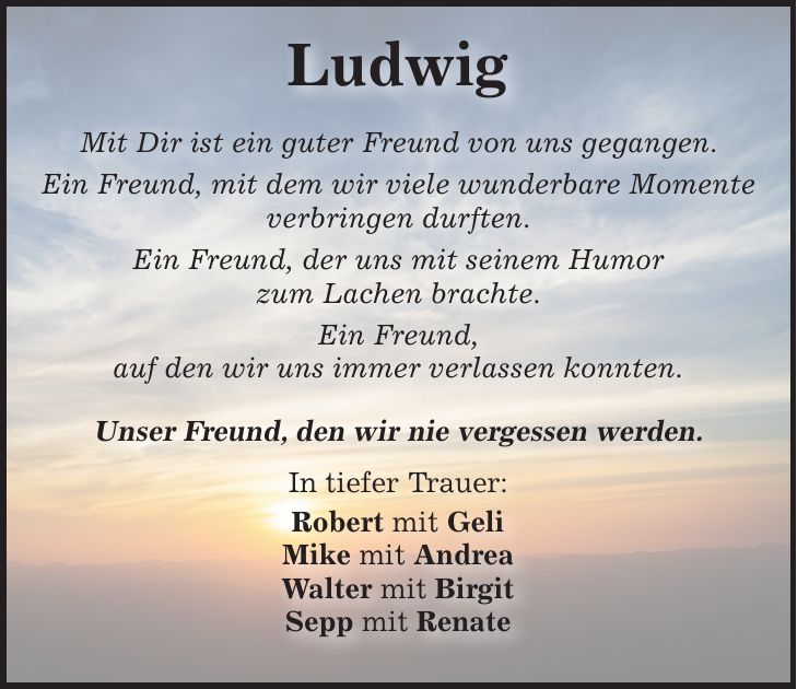 Ludwig Mit Dir ist ein guter Freund von uns gegangen. Ein Freund, mit dem wir viele wunderbare Momente verbringen durften. Ein Freund, der uns mit seinem Humor zum Lachen brachte. Ein Freund, auf den wir uns immer verlassen konnten. Unser Freund, den wir nie vergessen werden. In tiefer Trauer: Robert mit Geli Mike mit Andrea Walter mit Birgit Sepp mit Renate