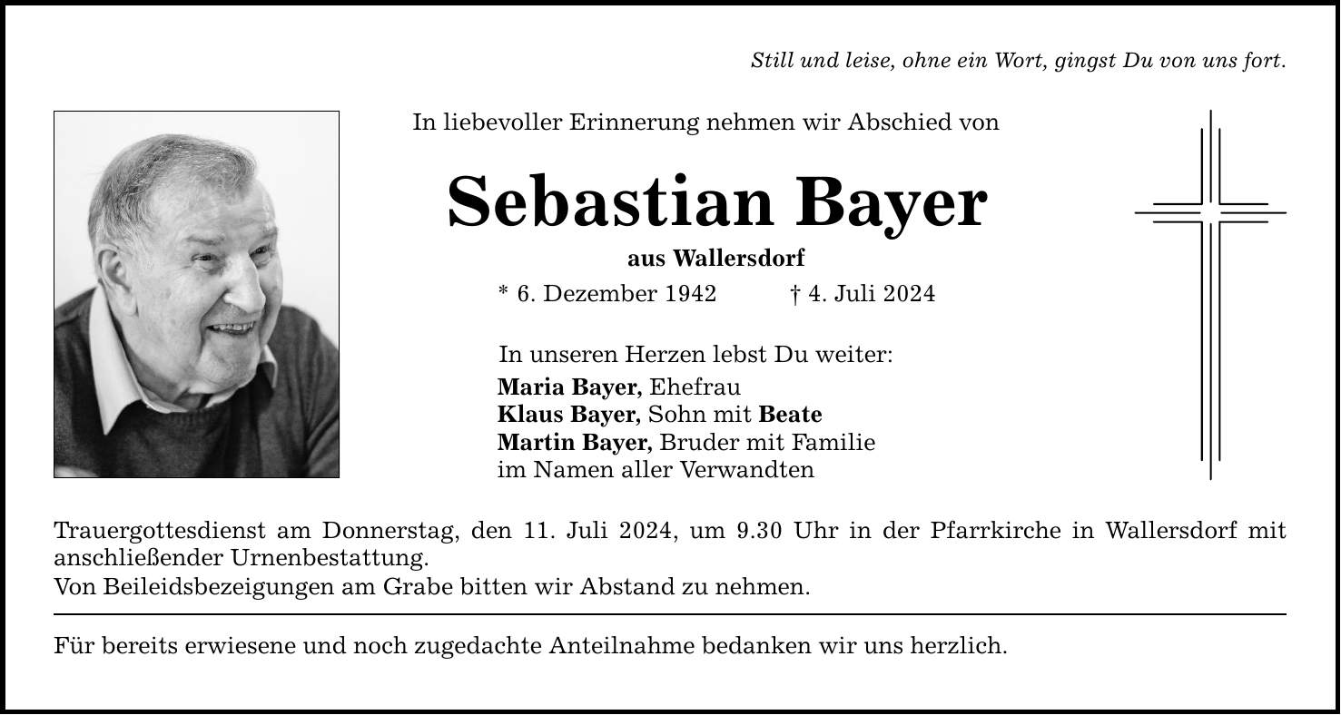 Still und leise, ohne ein Wort, gingst Du von uns fort. In liebevoller Erinnerung nehmen wir Abschied von Sebastian Bayer aus Wallersdorf * 6. Dezember 1942 4. Juli 2024 In unseren Herzen lebst Du weiter: Maria Bayer, Ehefrau Klaus Bayer, Sohn mit Beate Martin Bayer, Bruder mit Familie im Namen aller Verwandten Trauergottesdienst am Donnerstag, den 11. Juli 2024, um 9.30 Uhr in der Pfarrkirche in Wallersdorf mit ­anschließender Urnenbestattung. Von Beileidsbezeigungen am Grabe bitten wir Abstand zu nehmen. Für bereits erwiesene und noch zugedachte Anteilnahme bedanken wir uns herzlich.