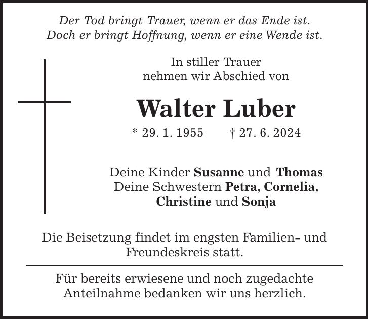 Der Tod bringt Trauer, wenn er das Ende ist. Doch er bringt Hoffnung, wenn er eine Wende ist. In stiller Trauer nehmen wir Abschied von Walter Luber * 29. 1. 1955 + 27. 6. 2024 Deine Kinder Susanne und Thomas Deine Schwestern Petra, Cornelia, Christine und Sonja Die Beisetzung findet im engsten Familien- und Freundeskreis statt. Für bereits erwiesene und noch zugedachte Anteilnahme bedanken wir uns herzlich.