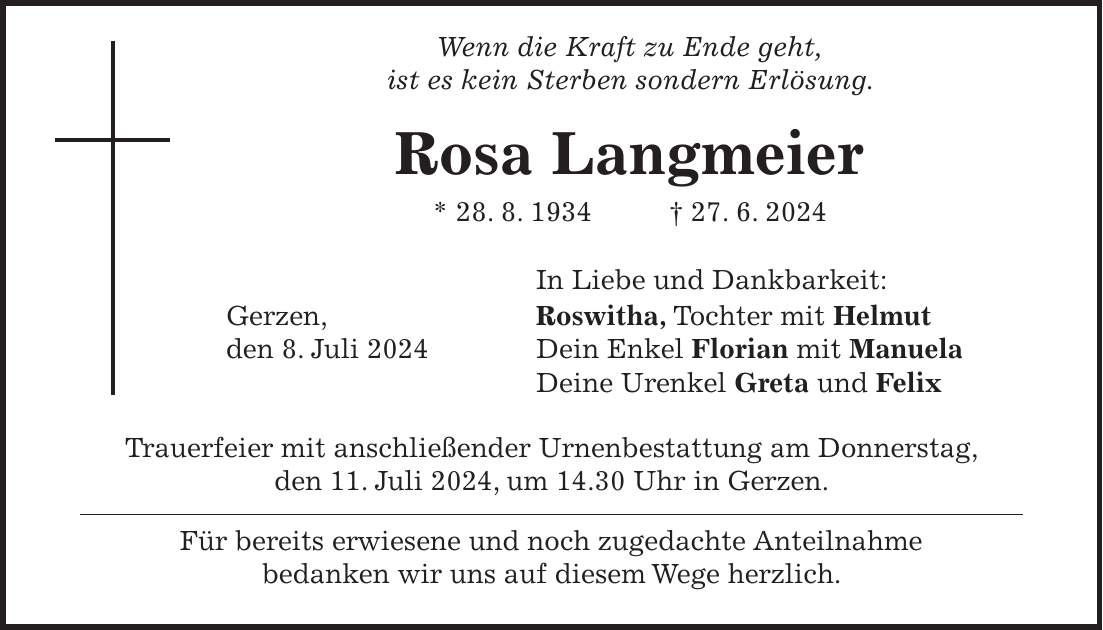 Wenn die Kraft zu Ende geht, ist es kein Sterben sondern Erlösung. Rosa Langmeier * 28. 8. 1934 + 27. 6. 2024 In Liebe und Dankbarkeit: Gerzen, Roswitha, Tochter mit Helmut den 8. Juli 2024 Dein Enkel Florian mit Manuela Deine Urenkel Greta und Felix Trauerfeier mit anschließender Urnenbestattung am Donnerstag, den 11. Juli 2024, um 14.30 Uhr in Gerzen. Für bereits erwiesene und noch zugedachte Anteilnahme bedanken wir uns auf diesem Wege herzlich.