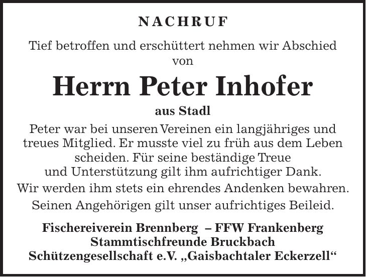 NACHRUF Tief betroffen und erschüttert nehmen wir Abschied von Herrn Peter Inhofer aus Stadl Peter war bei unseren Vereinen ein langjähriges und treues Mitglied. Er musste viel zu früh aus dem Leben scheiden. Für seine beständige Treue und Unterstützung gilt ihm aufrichtiger Dank. Wir werden ihm stets ein ehrendes Andenken bewahren. Seinen Angehörigen gilt unser aufrichtiges Beileid. Fischereiverein Brennberg ­- FFW Frankenberg Stammtischfreunde Bruckbach Schützengesellschaft e.V. 'Gaisbachtaler Eckerzell'