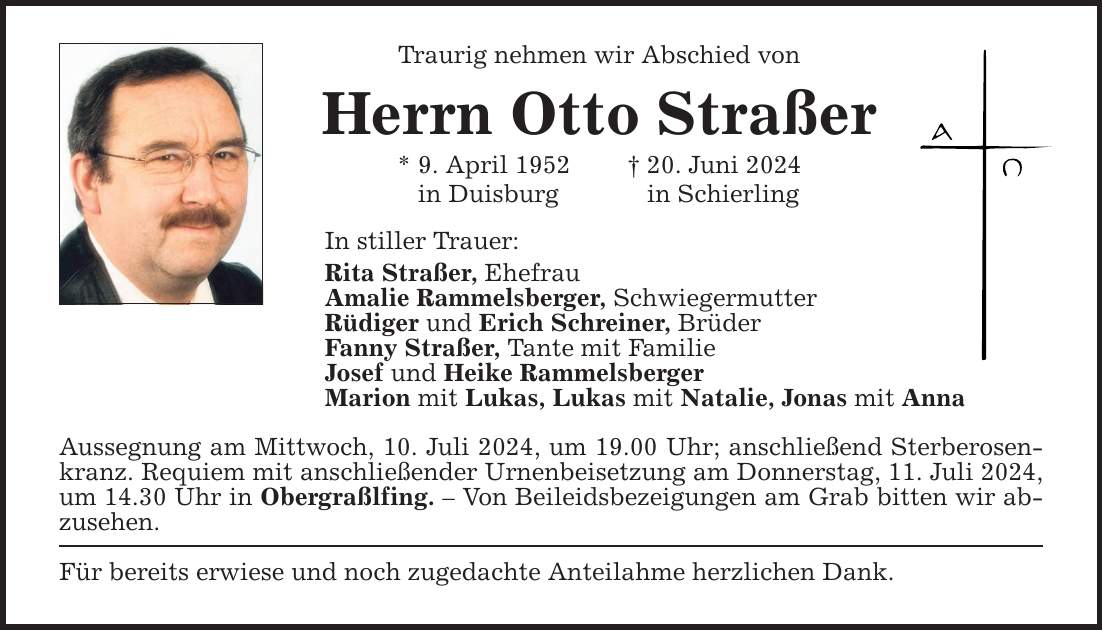 Traurig nehmen wir Abschied vonHerrn Otto Straßer* 9. April ***. Juni 2024in Duisburg in SchierlingIn stiller Trauer:Rita Straßer, EhefrauAmalie Rammelsberger, SchwiegermutterRüdiger und Erich Schreiner, BrüderFanny Straßer, Tante mit FamilieJosef und Heike RammelsbergerMarion mit Lukas, Lukas mit Natalie, Jonas mit AnnaAussegnung am Mittwoch, 10. Juli 2024, um 19.00 Uhr; anschließend Sterberosenkranz. Requiem mit anschließender Urnenbeisetzung am Donnerstag, 11. Juli 2024, um 14.30 Uhr in Obergraßlfing.  Von Beileidsbezeigungen am Grab bitten wir­ abzusehen.Für bereits erwiese und noch zugedachte Anteilahme herzlichen Dank.