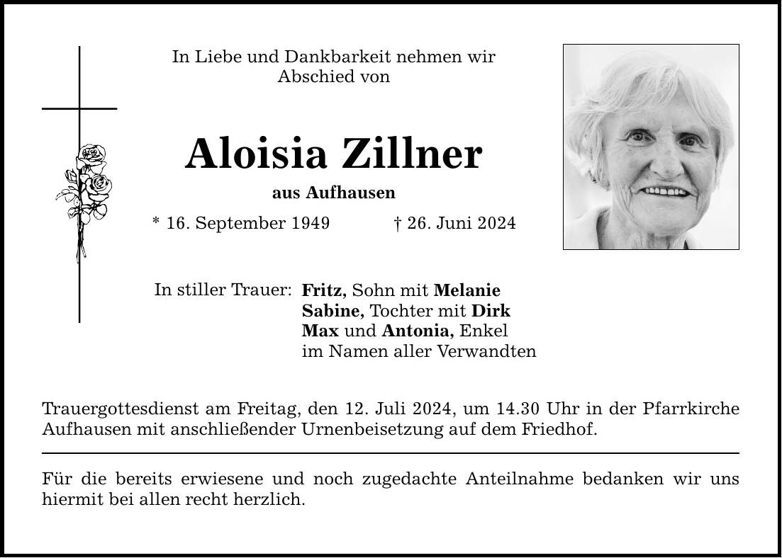 In Liebe und Dankbarkeit nehmen wir Abschied von Aloisia Zillner aus Aufhausen * 16. September ***. Juni 2024 In stiller Trauer: Fritz, Sohn mit Melanie Sabine, Tochter mit Dirk Max und Antonia, Enkel im Namen aller Verwandten Trauergottesdienst am Freitag, den 12. Juli 2024, um 14.30 Uhr in der Pfarrkirche Aufhausen mit anschließender Urnenbeisetzung auf dem Friedhof. Für die bereits erwiesene und noch zugedachte Anteilnahme bedanken wir uns hiermit bei allen recht herzlich.