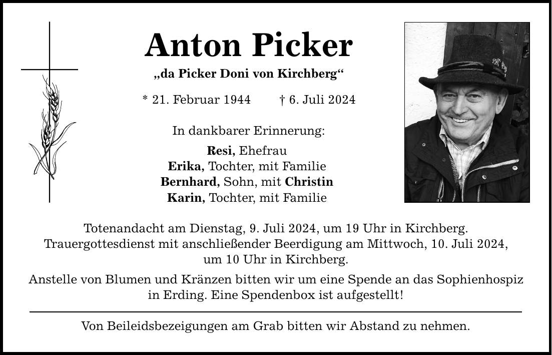 Anton Picker da Picker Doni von Kirchberg * 21. Februar 1944 6. Juli 2024 In dankbarer Erinnerung: Resi, Ehefrau Erika, Tochter, mit Familie Bernhard, Sohn, mit Christin Karin, Tochter, mit Familie Totenandacht am Dienstag, 9. Juli 2024, um 19 Uhr in Kirchberg. Trauergottesdienst mit anschließender Beerdigung am Mittwoch, 10. Juli 2024, um 10 Uhr in Kirchberg. Anstelle von Blumen und Kränzen bitten wir um eine Spende an das Sophienhospiz in Erding. Eine Spendenbox ist aufgestellt! Von Beileidsbezeigungen am Grab bitten wir Abstand zu nehmen.