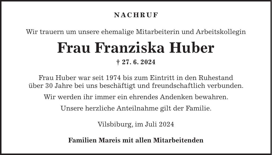 Nachruf Wir trauern um unsere ehemalige Mitarbeiterin und Arbeitskollegin Frau Franziska Huber + 27. 6. 2024 Frau Huber war seit 1974 bis zum Eintritt in den Ruhestand über 30 Jahre bei uns beschäftigt und freundschaftlich verbunden. Wir werden ihr immer ein ehrendes Andenken bewahren. Unsere herzliche Anteilnahme gilt der Familie. Vilsbiburg, im Juli 2024 Familien Mareis mit allen Mitarbeitenden