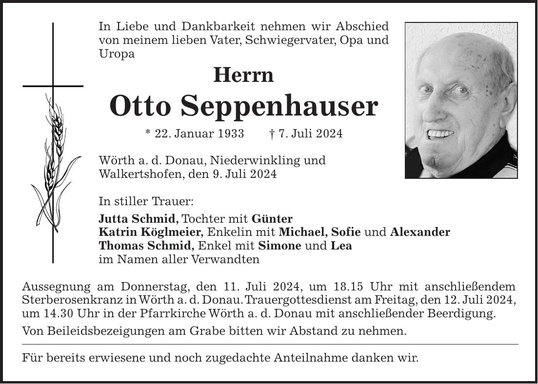 In Liebe und Dankbarkeit nehmen wir Abschied von meinem lieben Vater, Schwiegervater, Opa und Uropa Herrn Otto Seppenhauser * 22. Januar 1933 + 7. Juli 2024 Wörth a. d. Donau, Niederwinkling und Walkertshofen, den 9. Juli 2024 In stiller Trauer: Jutta Schmid, Tochter mit Günter Katrin Köglmeier, Enkelin mit Michael, Sofie und Alexander Thomas Schmid, Enkel mit Simone und Lea im Namen aller Verwandten Aussegnung am Donnerstag, den 11. Juli 2024, um 18.15 Uhr mit anschließendem Sterberosenkranz in Wörth a. d. Donau. Trauergottesdienst am Freitag, den 12. Juli 2024, um 14.30 Uhr in der Pfarrkirche Wörth a. d. Donau mit anschließender Beerdigung. Von Beileidsbezeigungen am Grabe bitten wir Abstand zu nehmen. Für bereits erwiesene und noch zugedachte Anteilnahme danken wir.