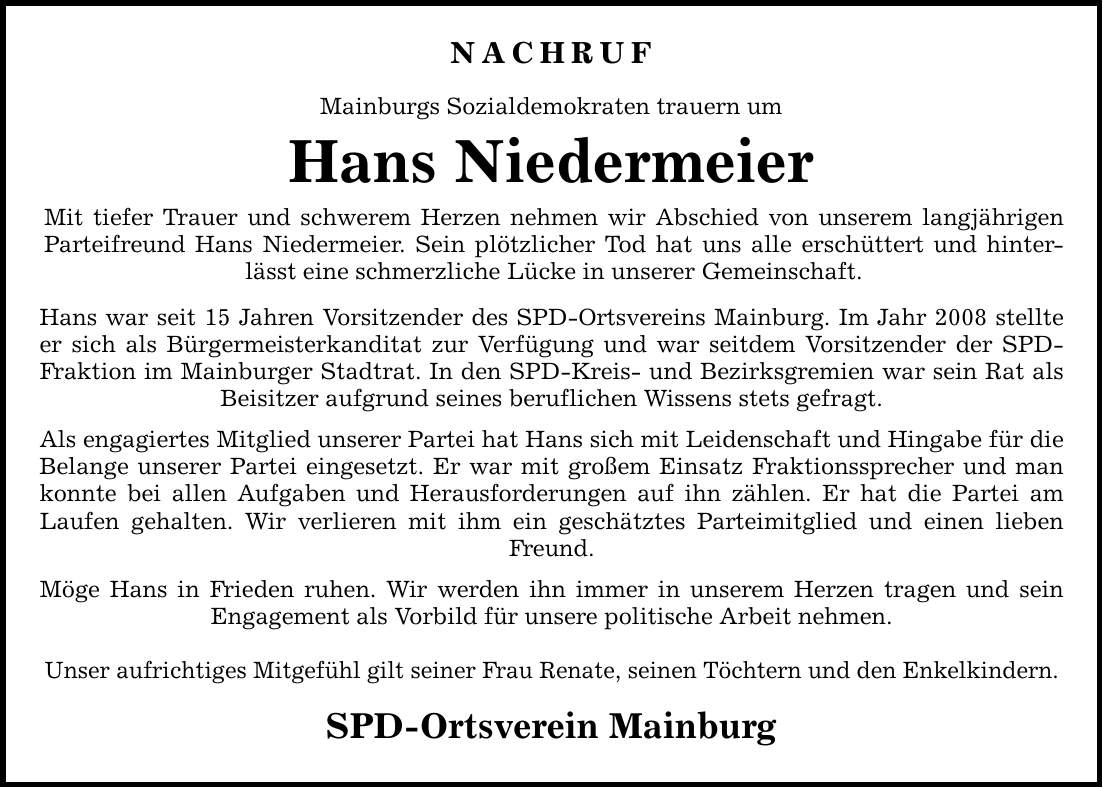 Nachruf Mainburgs Sozialdemokraten trauern um Hans Niedermeier Mit tiefer Trauer und schwerem Herzen nehmen wir Abschied von unserem langjährigen Parteifreund Hans Niedermeier. Sein plötzlicher Tod hat uns alle erschüttert und hinterlässt eine schmerzliche Lücke in unserer Gemeinschaft. Hans war seit 15 Jahren Vorsitzender des SPD-Ortsvereins Mainburg. Im Jahr 2008 stellte er sich als Bürgermeisterkanditat zur Verfügung und war seitdem Vorsitzender der SPD- Fraktion im Mainburger Stadtrat. In den SPD-Kreis- und Bezirksgremien war sein Rat als Beisitzer aufgrund seines beruflichen Wissens stets gefragt. Als engagiertes Mitglied unserer Partei hat Hans sich mit Leidenschaft und Hingabe für die Belange unserer Partei eingesetzt. Er war mit großem Einsatz Fraktionssprecher und man konnte bei allen Aufgaben und Herausforderungen auf ihn zählen. Er hat die Partei am Laufen gehalten. Wir verlieren mit ihm ein geschätztes Parteimitglied und einen lieben Freund. Möge Hans in Frieden ruhen. Wir werden ihn immer in unserem Herzen tragen und sein Engagement als Vorbild für unsere politische Arbeit nehmen. Unser aufrichtiges Mitgefühl gilt seiner Frau Renate, seinen Töchtern und den Enkelkindern. SPD-Ortsverein Mainburg