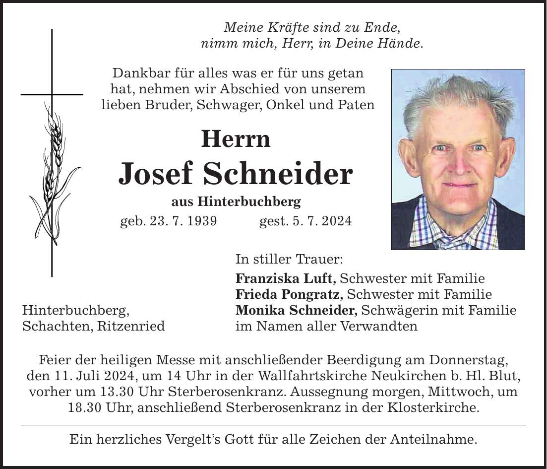 Meine Kräfte sind zu Ende, nimm mich, Herr, in Deine Hände. Dankbar für alles was er für uns getan hat, nehmen wir Abschied von unserem lieben Bruder, Schwager, Onkel und Paten Herrn Josef Schneider aus Hinterbuchberg geb. 23. 7. 1939 gest. 5. 7. 2024 In stiller Trauer: Franziska Luft, Schwester mit Familie Frieda Pongratz, Schwester mit Familie Hinterbuchberg, Monika Schneider, Schwägerin mit Familie Schachten, Ritzenried im Namen aller Verwandten Feier der heiligen Messe mit anschließender Beerdigung am Donnerstag, den 11. Juli 2024, um 14 Uhr in der Wallfahrtskirche Neukirchen b. Hl. Blut, vorher um 13.30 Uhr Sterberosenkranz. Aussegnung morgen, Mittwoch, um 18.30 Uhr, anschließend Sterberosenkranz in der Klosterkirche. Ein herzliches Vergelts Gott für alle Zeichen der Anteilnahme.