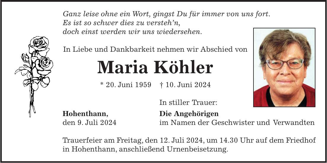 Ganz leise ohne ein Wort, gingst Du für immer von uns fort. Es ist so schwer dies zu verstehn, doch einst werden wir uns wiedersehen. In Liebe und Dankbarkeit nehmen wir Abschied von Maria Köhler * 20. Juni 1959 + 10. Juni 2024 In stiller Trauer: Hohenthann, Die Angehörigen den 9. Juli 2024 im Namen der Geschwister und Verwandten Trauerfeier am Freitag, den 12. Juli 2024, um 14.30 Uhr auf dem Friedhof in Hohenthann, anschließend Urnenbeisetzung.