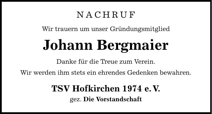 Nachruf Wir trauern um unser Gründungsmitglied Johann Bergmaier Danke für die Treue zum Verein. Wir werden ihm stets ein ehrendes Gedenken bewahren. TSV Hofkirchen 1974 e.V. gez. Die Vorstandschaft