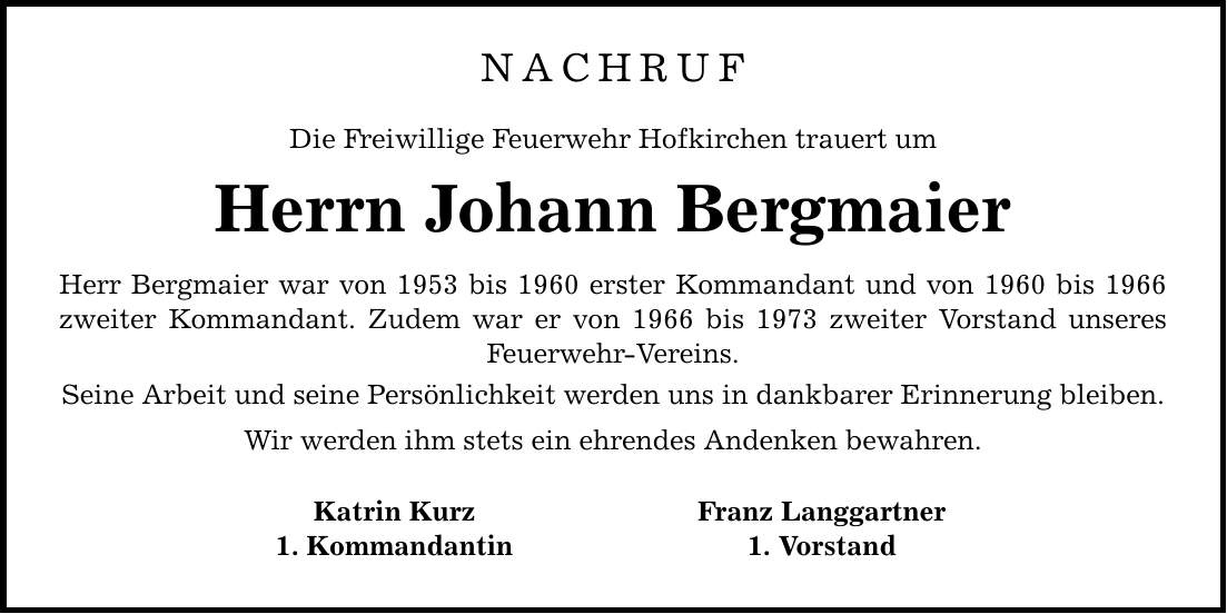 NACHRUF Die Freiwillige Feuerwehr Hofkirchen trauert um Herrn Johann Bergmaier Herr Bergmaier war von 1953 bis 1960 erster Kommandant und von 1960 bis 1966 zweiter Kommandant. Zudem war er von 1966 bis 1973 zweiter Vorstand unseres Feuerwehr-Vereins. Seine Arbeit und seine Persönlichkeit werden uns in dankbarer Erinnerung bleiben. Wir werden ihm stets ein ehrendes Andenken bewahren. Katrin Kurz Franz Langgartner 1. Kommandantin 1. Vorstand