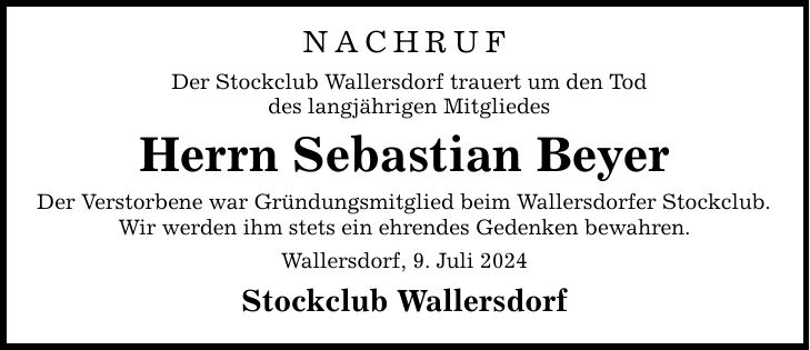 NACHRUFDer Stockclub Wallersdorf trauert um den Toddes langjährigen Mitgliedes Herrn Sebastian BeyerDer Verstorbene war Gründungsmitglied beim Wallersdorfer Stockclub.Wir werden ihm stets ein ehrendes Gedenken bewahren.Wallersdorf, 9. Juli 2024Stockclub Wallersdorf