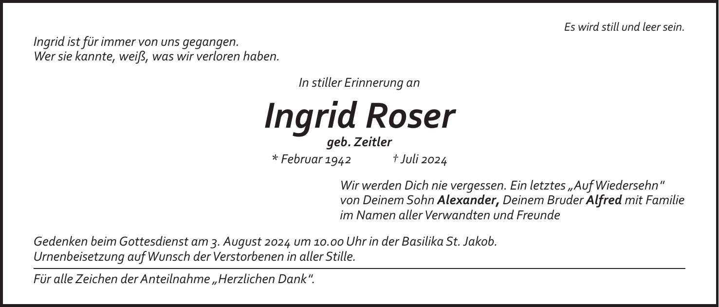 Es wird still und leer sein. Ingrid ist für immer von uns gegangen. Wer sie kannte, weiß, was wir verloren haben. In stiller Erinnerung an Ingrid Roser geb. Zeitler * Februar 1942 + Juli 2024 Wir werden Dich nie vergessen. Ein letztes 'Auf Wiedersehn' von Deinem Sohn Alexander, Deinem Bruder Alfred mit Familie im Namen aller Verwandten und Freunde Gedenken beim Gottesdienst am 3. August 2024 um 10.00 Uhr in der Basilika St. Jakob. Urnenbeisetzung auf Wunsch der Verstorbenen in aller Stille. Für alle Zeichen der Anteilnahme 'Herzlichen Dank'.