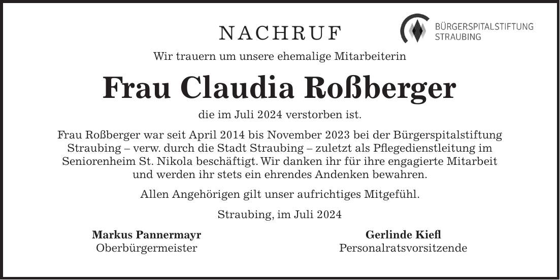 Nachruf Wir trauern um unsere ehemalige Mitarbeiterin Frau Claudia Roßberger die im Juli 2024 verstorben ist. Frau Roßberger war seit April 2014 bis November 2023 bei der Bürgerspitalstiftung Straubing - verw. durch die Stadt Straubing - zuletzt als Pflegedienstleitung im Seniorenheim St. Nikola beschäftigt. Wir danken ihr für ihre engagierte Mitarbeit und werden ihr stets ein ehrendes Andenken bewahren. Allen Angehörigen gilt unser aufrichtiges Mitgefühl. Straubing, im Juli 2024 Markus Pannermayr Gerlinde Kiefl Oberbürgermeister Personalratsvorsitzende