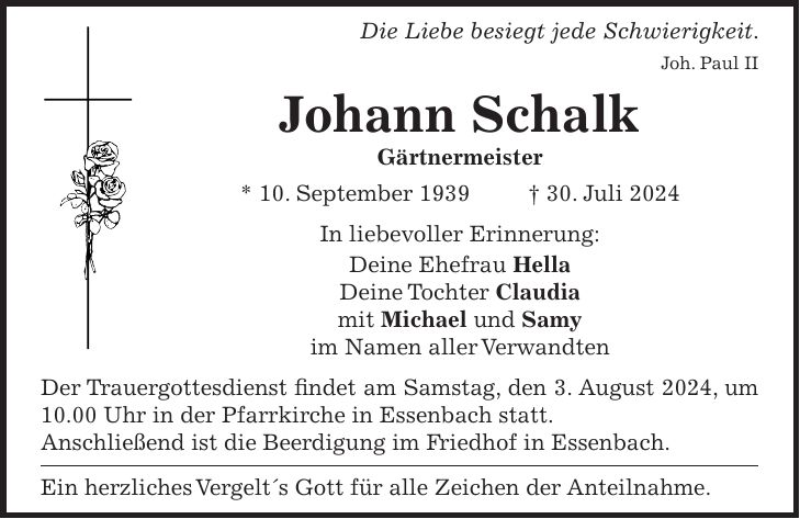 Die Liebe besiegt jede Schwierigkeit. Joh. Paul II Johann Schalk Gärtnermeister * 10. September 1939 + 30. Juli 2024 In liebevoller Erinnerung: Deine Ehefrau Hella Deine Tochter Claudia mit Michael und Samy im Namen aller Verwandten Der Trauergottesdienst findet am Samstag, den 3. August 2024, um 10.00 Uhr in der Pfarrkirche in Essenbach statt. Anschließend ist die Beerdigung im Friedhof in Essenbach. Ein herzliches Vergelt's Gott für alle Zeichen der Anteilnahme.