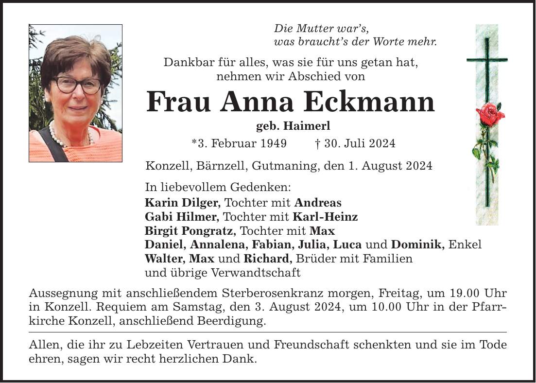 Die Mutter wars, was brauchts der Worte mehr. Dankbar für alles, was sie für uns getan hat, nehmen wir Abschied von Frau Anna Eckmann geb. Haimerl *3. Februar ***. Juli 2024 Konzell, Bärnzell, Gutmaning, den 1. August 2024 In liebevollem Gedenken: Karin Dilger, Tochter mit Andreas Gabi Hilmer, Tochter mit Karl-Heinz Birgit Pongratz, Tochter mit Max Daniel, Annalena, Fabian, Julia, Luca und Dominik, Enkel Walter, Max und Richard, Brüder mit Familien und übrige Verwandtschaft Aussegnung mit anschließendem Sterberosenkranz morgen, Freitag, um 19.00 Uhr in Konzell. Requiem am Samstag, den 3. August 2024, um 10.00 Uhr in der Pfarrkirche Konzell, anschließend Beerdigung. Allen, die ihr zu Lebzeiten Vertrauen und Freundschaft schenkten und sie im Tode ehren, sagen wir recht herzlichen Dank.