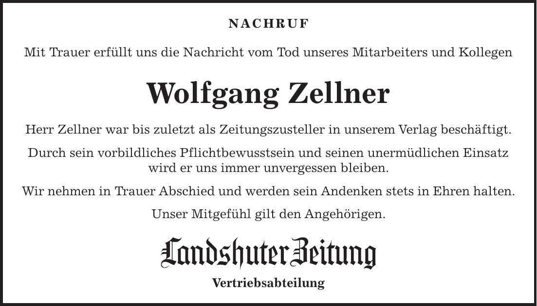 NACHRUF Mit Trauer erfüllt uns die Nachricht vom Tod unseres Mitarbeiters und Kollegen Wolfgang Zellner Herr Zellner war bis zuletzt als Zeitungszusteller in unserem Verlag beschäftigt. Durch sein vorbildliches Pflichtbewusstsein und seinen unermüdlichen Einsatz wird er uns immer unvergessen bleiben. Wir nehmen in Trauer Abschied und werden sein Andenken stets in Ehren halten. Unser Mitgefühl gilt den Angehörigen. Vertriebsabteilung