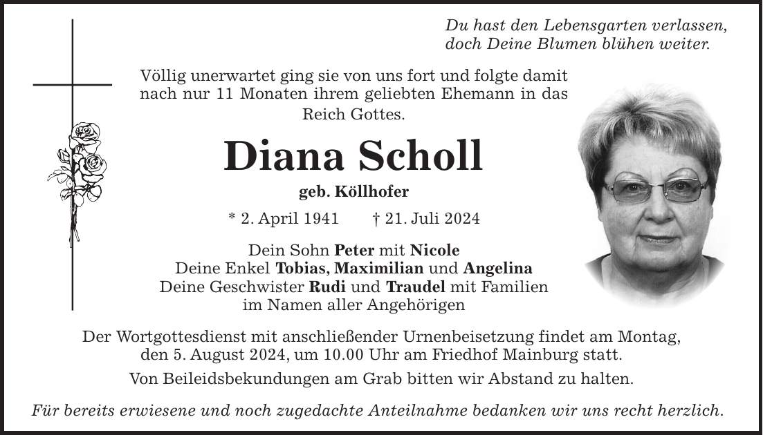 Du hast den Lebensgarten verlassen, doch Deine Blumen blühen weiter. Völlig unerwartet ging sie von uns fort und folgte damit nach nur 11 Monaten ihrem geliebten Ehemann in das Reich Gottes. Diana Scholl geb. Köllhofer * 2. April 1941 + 21. Juli 2024 Dein Sohn Peter mit Nicole Deine Enkel Tobias, Maximilian und Angelina Deine Geschwister Rudi und Traudel mit Familien im Namen aller Angehörigen Der Wortgottesdienst mit anschließender Urnenbeisetzung findet am Montag, den 5. August 2024, um 10.00 Uhr am Friedhof Mainburg statt. Von Beileidsbekundungen am Grab bitten wir Abstand zu halten. Für bereits erwiesene und noch zugedachte Anteilnahme bedanken wir uns recht herzlich.