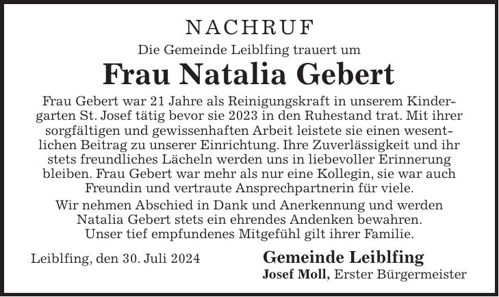 NACHRUF Die Gemeinde Leiblfing trauert um Frau Natalia Gebert Frau Gebert war 21 Jahre als Reinigungskraft in unserem Kindergarten St. Josef tätig bevor sie 2023 in den Ruhestand trat. Mit ihrer sorgfältigen und gewissenhaften Arbeit leistete sie einen wesentlichen Beitrag zu unserer Einrichtung. Ihre Zuverlässigkeit und ihr stets freundliches Lächeln werden uns in liebevoller Erinnerung bleiben. Frau Gebert war mehr als nur eine Kollegin, sie war auch Freundin und vertraute Ansprechpartnerin für viele. Wir nehmen Abschied in Dank und Anerkennung und werden Natalia Gebert stets ein ehrendes Andenken bewahren. Unser tief empfundenes Mitgefühl gilt ihrer Familie. Leiblfing, den 30. Juli 2024 Gemeinde Leiblfing Josef Moll, Erster Bürgermeister