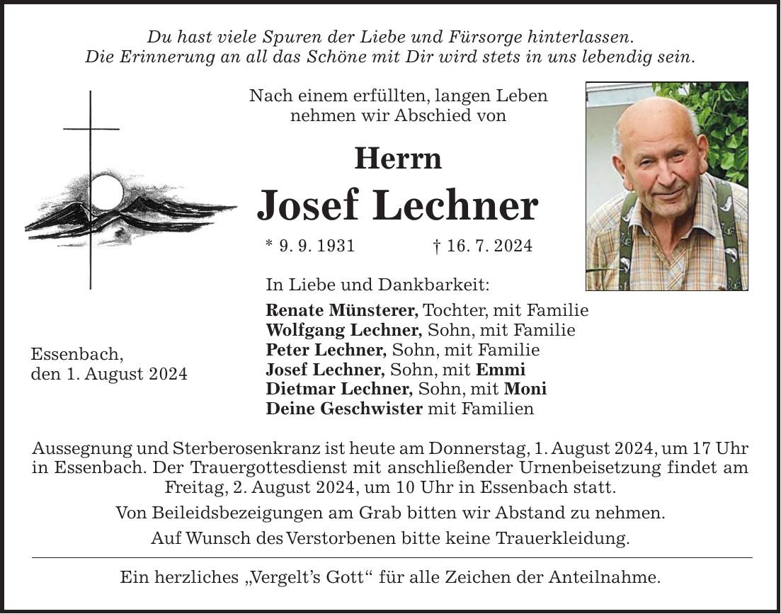 Du hast viele Spuren der Liebe und Fürsorge hinterlassen. Die Erinnerung an all das Schöne mit Dir wird stets in uns lebendig sein. Nach einem erfüllten, langen Leben nehmen wir Abschied von Herrn Josef Lechner * 9. 9. 1931 + 16. 7. 2024 In Liebe und Dankbarkeit: Renate Münsterer, Tochter, mit Familie Wolfgang Lechner, Sohn, mit Familie Peter Lechner, Sohn, mit Familie Josef Lechner, Sohn, mit Emmi Dietmar Lechner, Sohn, mit Moni Deine Geschwister mit Familien Aussegnung und Sterberosenkranz ist heute am Donnerstag, 1. August 2024, um 17 Uhr in Essenbach. Der Trauergottesdienst mit anschließender Urnenbeisetzung findet am Freitag, 2. August 2024, um 10 Uhr in Essenbach statt. Von Beileidsbezeigungen am Grab bitten wir Abstand zu nehmen. Auf Wunsch des Verstorbenen bitte keine Trauerkleidung. Ein herzliches 'Vergelts Gott' für alle Zeichen der Anteilnahme.Essenbach, den 1. August 2024