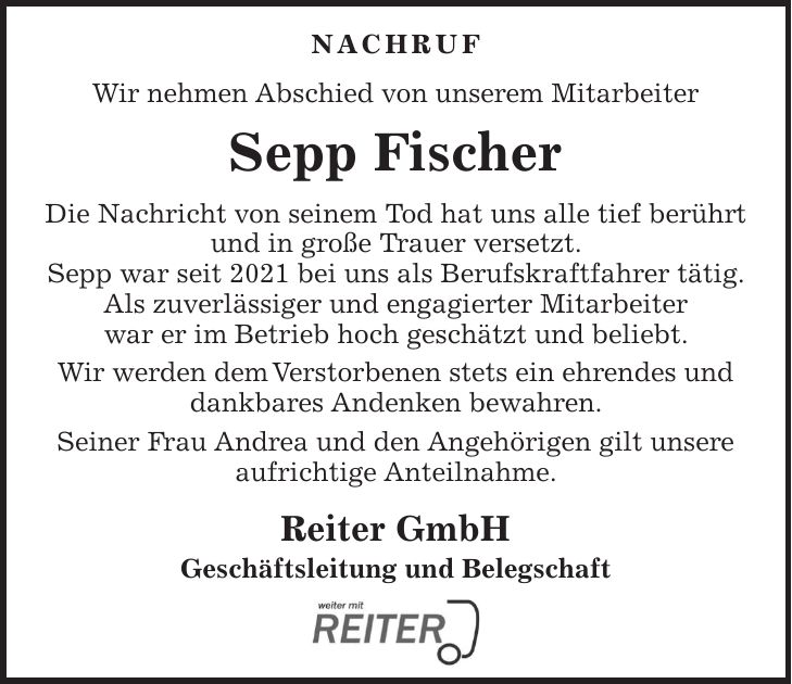 NACHRUF Wir nehmen Abschied von unserem Mitarbeiter Sepp Fischer Die Nachricht von seinem Tod hat uns alle tief berührt und in große Trauer versetzt. Sepp war seit 2021 bei uns als Berufskraftfahrer tätig. Als zuverlässiger und engagierter Mitarbeiter war er im Betrieb hoch geschätzt und beliebt. Wir werden dem Verstorbenen stets ein ehrendes und dankbares Andenken bewahren. Seiner Frau Andrea und den Angehörigen gilt unsere aufrichtige Anteilnahme. Reiter GmbH Geschäftsleitung und Belegschaft