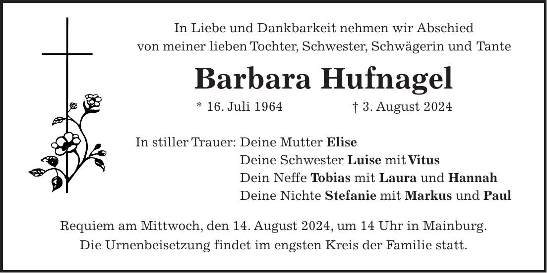 In Liebe und Dankbarkeit nehmen wir Abschied von meiner lieben Tochter, Schwester, Schwägerin und Tante Barbara Hufnagel * 16. Juli 1964 + 3. August 2024 In stiller Trauer: Deine Mutter Elise Deine Schwester Luise mit Vitus Dein Neffe Tobias mit Laura und Hannah Deine Nichte Stefanie mit Markus und Paul Requiem am Mittwoch, den 14. August 2024, um 14 Uhr in Mainburg. Die Urnenbeisetzung findet im engsten Kreis der Familie statt.