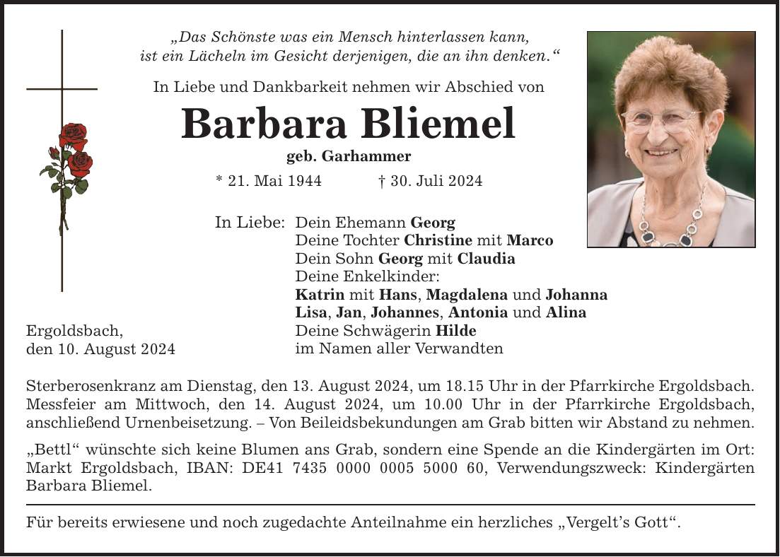 Das Schönste was ein Mensch hinterlassen kann, ist ein Lächeln im Gesicht derjenigen, die an ihn denken. In Liebe und Dankbarkeit nehmen wir Abschied von Ergoldsbach, den 10. August 2024 Barbara Bliemel geb. Garhammer * 21. Mai ***. Juli 2024 In Liebe: Dein Ehemann Georg Deine Tochter Christine mit Marco Dein Sohn Georg mit Claudia Deine Enkelkinder: Katrin mit Hans, Magdalena und Johanna Lisa, Jan, Johannes, Antonia und Alina Deine Schwägerin Hilde im Namen aller Verwandten Sterberosenkranz am Dienstag, den 13. August 2024, um 18.15 Uhr in der Pfarrkirche Ergoldsbach. Messfeier am Mittwoch, den 14. August 2024, um 10.00 Uhr in der Pfarrkirche Ergoldsbach, anschließend Urnenbeisetzung.  Von Beileidsbekundungen am Grab bitten wir Abstand zu nehmen. Bettl wünschte sich keine Blumen ans Grab, sondern eine Spende an die Kindergärten im Ort: Markt Ergoldsbach, IBAN: DE***, Verwendungszweck: Kindergärten Barbara Bliemel. Für bereits erwiesene und noch zugedachte Anteilnahme ein herzliches Vergelts Gott.