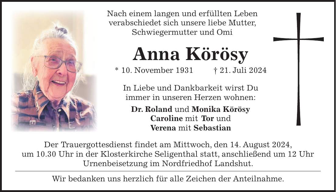 Nach einem langen und erfüllten Leben verabschiedet sich unsere liebe Mutter, Schwiegermutter und Omi Anna Körösy * 10. November 1931 + 21. Juli 2024 In Liebe und Dankbarkeit wirst Du immer in unseren Herzen wohnen: Dr. Roland und Monika Körösy Caroline mit Tor und Verena mit Sebastian Der Trauergottesdienst findet am Mittwoch, den 14. August 2024, um 10.30 Uhr in der Klosterkirche Seligenthal statt, anschließend um 12 Uhr Urnenbeisetzung im Nordfriedhof Landshut. Wir bedanken uns herzlich für alle Zeichen der Anteilnahme.