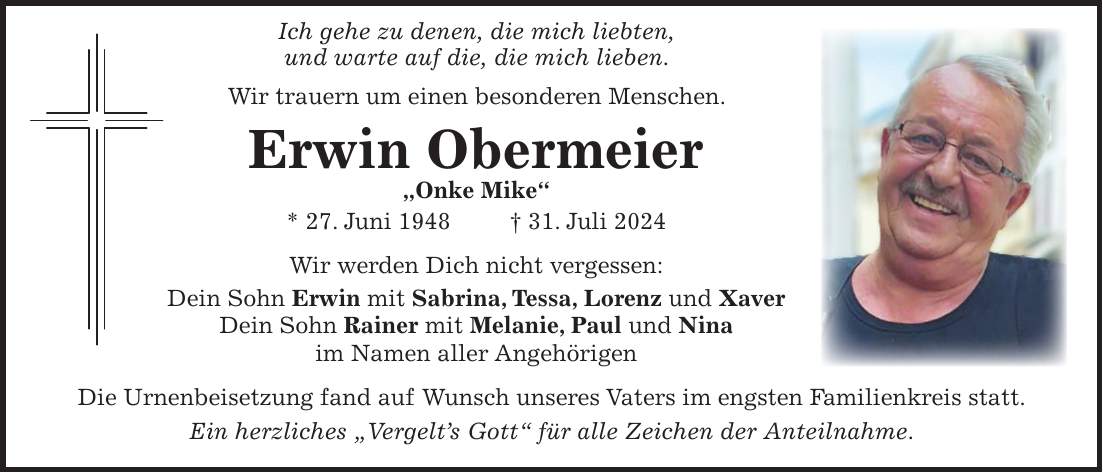 Ich gehe zu denen, die mich liebten, und warte auf die, die mich lieben. Wir trauern um einen besonderen Menschen. Erwin Obermeier 'Onke Mike' * 27. Juni 1948 + 31. Juli 2024 Wir werden Dich nicht vergessen: Dein Sohn Erwin mit Sabrina, Tessa, Lorenz und Xaver Dein Sohn Rainer mit Melanie, Paul und Nina im Namen aller Angehörigen Die Urnenbeisetzung fand auf Wunsch unseres Vaters im engsten Familienkreis statt. Ein herzliches 'Vergelts Gott' für alle Zeichen der Anteilnahme.