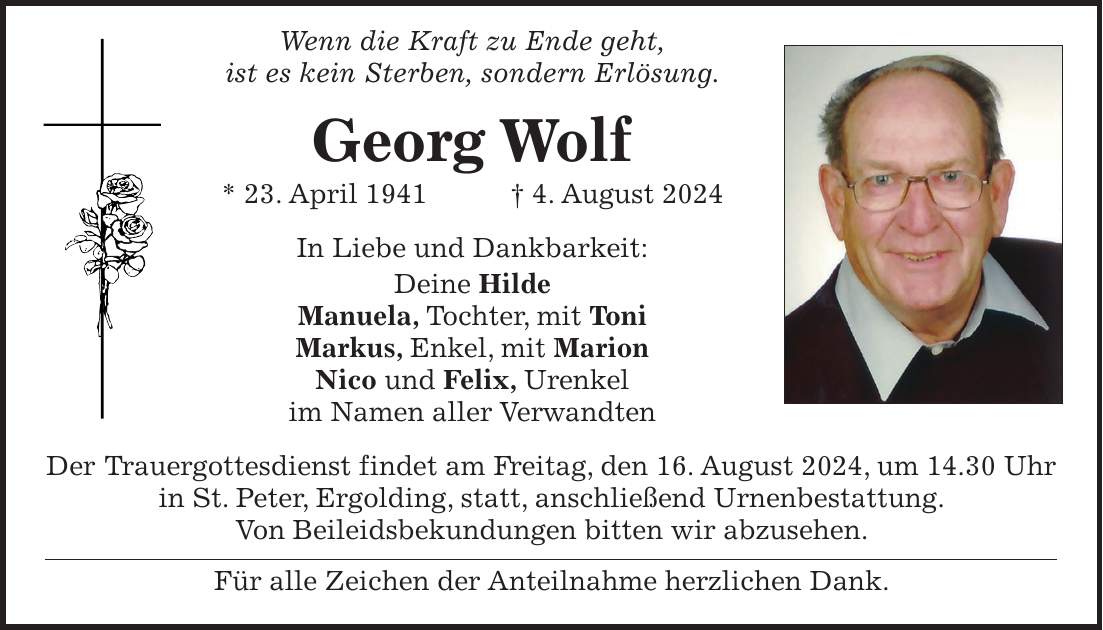 Wenn die Kraft zu Ende geht, ist es kein Sterben, sondern Erlösung. Georg Wolf * 23. April 1941 + 4. August 2024 In Liebe und Dankbarkeit: Deine Hilde Manuela, Tochter, mit Toni Markus, Enkel, mit Marion Nico und Felix, Urenkel im Namen aller Verwandten Der Trauergottesdienst findet am Freitag, den 16. August 2024, um 14.30 Uhr in St. Peter, Ergolding, statt, anschließend Urnenbestattung. Von Beileidsbekundungen bitten wir abzusehen. Für alle Zeichen der Anteilnahme herzlichen Dank.