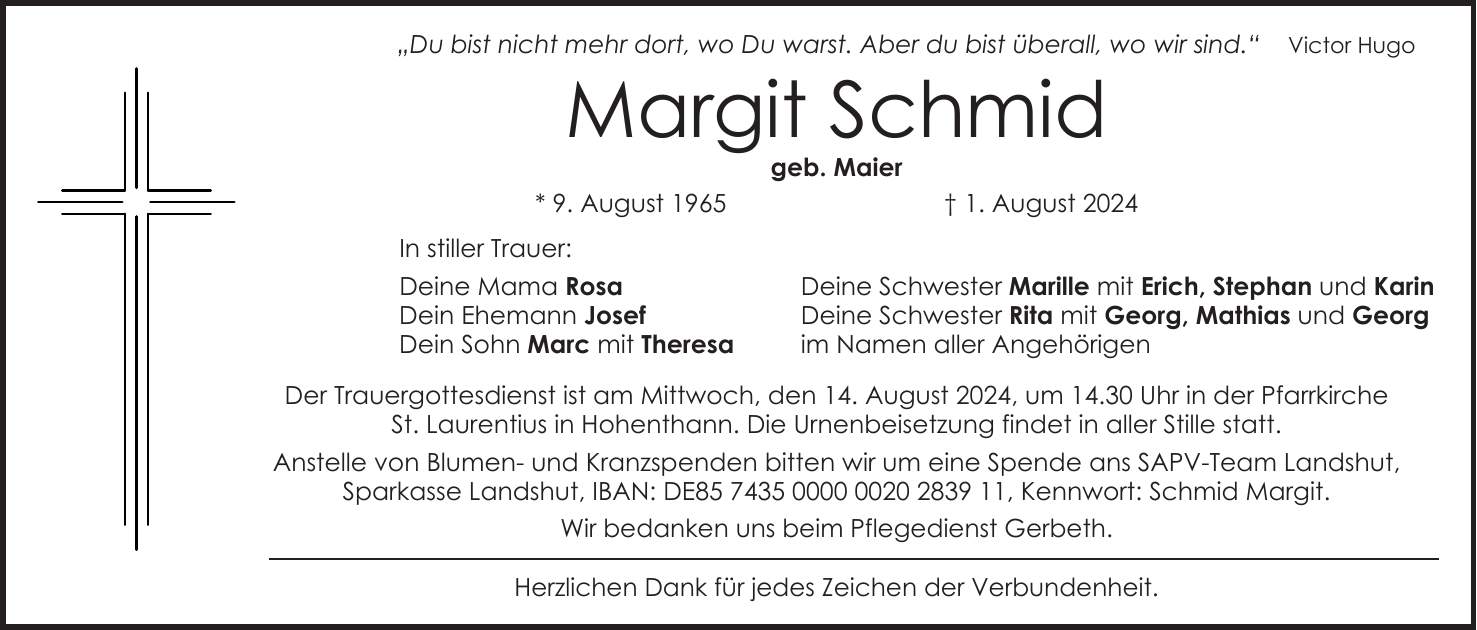 'Du bist nicht mehr dort, wo Du warst. Aber du bist überall, wo wir sind.' Victor Hugo Margit Schmid geb. Maier * 9. August 1965 + 1. August 2024 In stiller Trauer: Deine Mama Rosa Deine Schwester Marille mit Erich, Stephan und Karin Dein Ehemann Josef Deine Schwester Rita mit Georg, Mathias und Georg Dein Sohn Marc mit Theresa im Namen aller Angehörigen Der Trauergottesdienst ist am Mittwoch, den 14. August 2024, um 14.30 Uhr in der Pfarrkirche St. Laurentius in Hohenthann. Die Urnenbeisetzung findet in aller Stille statt. Anstelle von Blumen- und Kranzspenden bitten wir um eine Spende ans SAPV-Team Landshut, Sparkasse Landshut, IBAN: DE***, Kennwort: Schmid Margit. Wir bedanken uns beim Pflegedienst Gerbeth. Herzlichen Dank für jedes Zeichen der Verbundenheit.