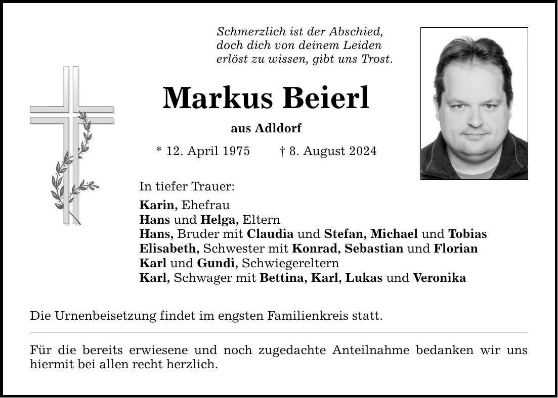 Schmerzlich ist der Abschied, doch dich von deinem Leiden erlöst zu wissen, gibt uns Trost. Markus Beierl aus Adldorf * 12. April 1975  8. August 2024 In tiefer Trauer: Karin, Ehefrau Hans und Helga, Eltern Hans, Bruder mit Claudia und Stefan, Michael und Tobias Elisabeth, Schwester mit Konrad, Sebastian und Florian Karl und Gundi, Schwiegereltern Karl, Schwager mit Bettina, Karl, Lukas und Veronika Die Urnenbeisetzung findet im engsten Familienkreis statt. Für die bereits erwiesene und noch zugedachte Anteilnahme bedanken wir uns hiermit bei allen recht herzlich.