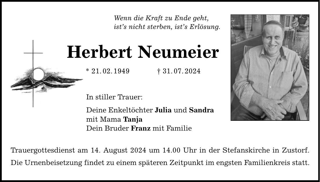 Wenn die Kraft zu Ende geht, ists nicht sterben, ists Erlösung. Herbert Neumeier * 21.02.***.07.2024 In stiller Trauer: Deine Enkeltöchter Julia und Sandra mit Mama Tanja Dein Bruder Franz mit Familie Trauergottesdienst am 14. August 2024 um 14.00 Uhr in der Stefanskirche in Zustorf. Die Urnenbeisetzung findet zu einem späteren Zeitpunkt im engsten Familienkreis statt.