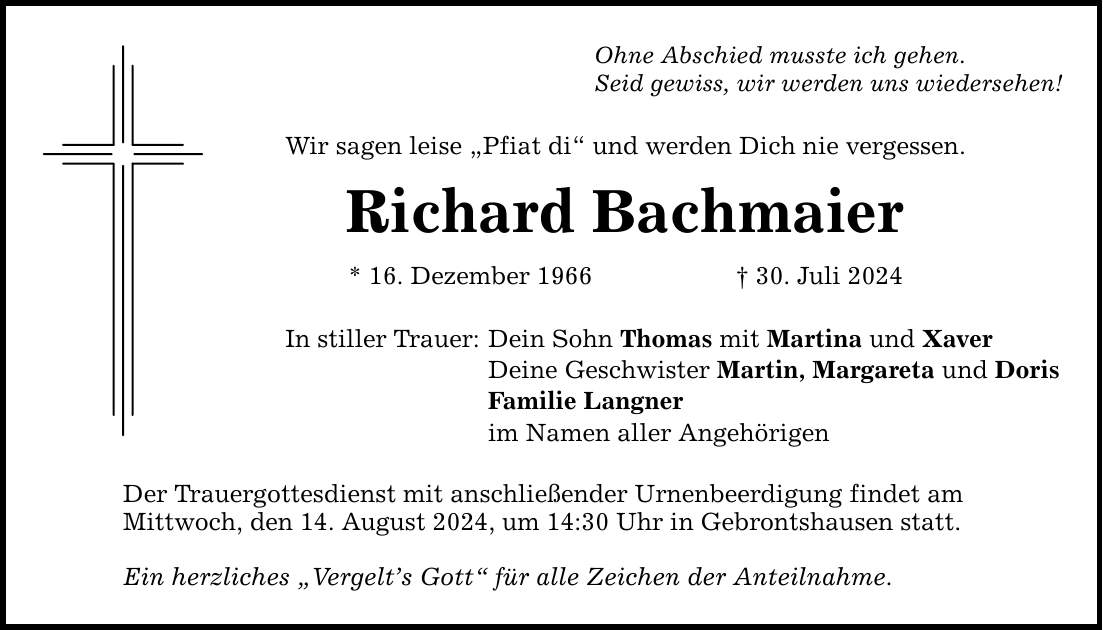 Ohne Abschied musste ich gehen. Seid gewiss, wir werden uns wiedersehen! Wir sagen leise Pfiat di und werden Dich nie vergessen. Richard Bachmaier * 16. Dezember ***. Juli 2024 In stiller Trauer: Dein Sohn Thomas mit Martina und Xaver Deine Geschwister Martin, Margareta und Doris Familie Langner im Namen aller Angehörigen Der Trauergottesdienst mit anschließender Urnenbeerdigung findet am Mittwoch, den 14. August 2024, um 14:30 Uhr in Gebrontshausen statt. Ein herzliches Vergelts Gott für alle Zeichen der Anteilnahme.