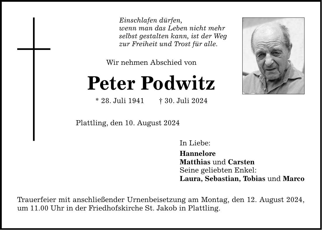 Einschlafen dürfen, wenn man das Leben nicht mehr selbst gestalten kann, ist der Weg zur Freiheit und Trost für alle. Wir nehmen Abschied von Peter Podwitz * 28. Juli ***. Juli 2024 Plattling, den 10. August 2024 Trauerfeier mit anschließender Urnenbeisetzung am Montag, den 12. August 2024, um 11.00 Uhr in der Friedhofskirche St. Jakob in Plattling. In Liebe: Hannelore Matthias und Carsten Seine geliebten Enkel: Laura, Sebastian, Tobias und Marco