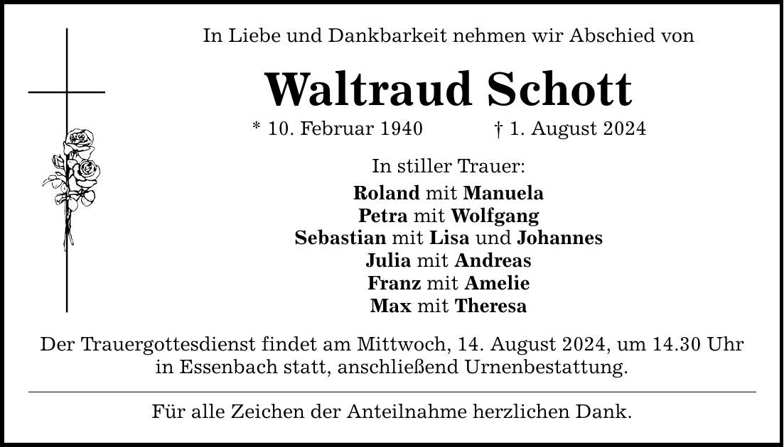 In Liebe und Dankbarkeit nehmen wir Abschied von Waltraud Schott * 10. Februar 1940   1. August 2024 In stiller Trauer: Roland mit Manuela Petra mit Wolfgang Sebastian mit Lisa und Johannes Julia mit Andreas Franz mit Amelie Max mit Theresa Der Trauergottesdienst findet am Mittwoch, 14. August 2024, um 14.30 Uhr in Essenbach statt, anschließend Urnenbestattung. Für alle Zeichen der Anteilnahme herzlichen Dank.