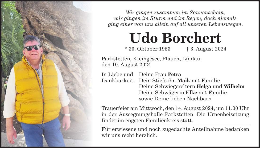 Wir gingen zusammen im Sonnenschein, wir gingen im Sturm und im Regen, doch niemals ging einer von uns allein auf all unseren Lebenswegen. Udo Borchert * 30. Oktober 1953 + 3. August 2024 Parkstetten, Kleingesee, Plauen, Lindau, den 10. August 2024 In Liebe und Deine Frau Petra Dankbarkeit: Dein Stiefsohn Maik mit Familie Deine Schwiegereltern Helga und Wilhelm Deine Schwägerin Elke mit Familie sowie Deine lieben Nachbarn Trauerfeier am Mittwoch, den 14. August 2024, um 11.00 Uhr in der Aussegnungshalle Parkstetten. Die Urnenbeisetzung findet im engsten Familienkreis statt. Für erwiesene und noch zugedachte Anteilnahme bedanken wir uns recht herzlich.