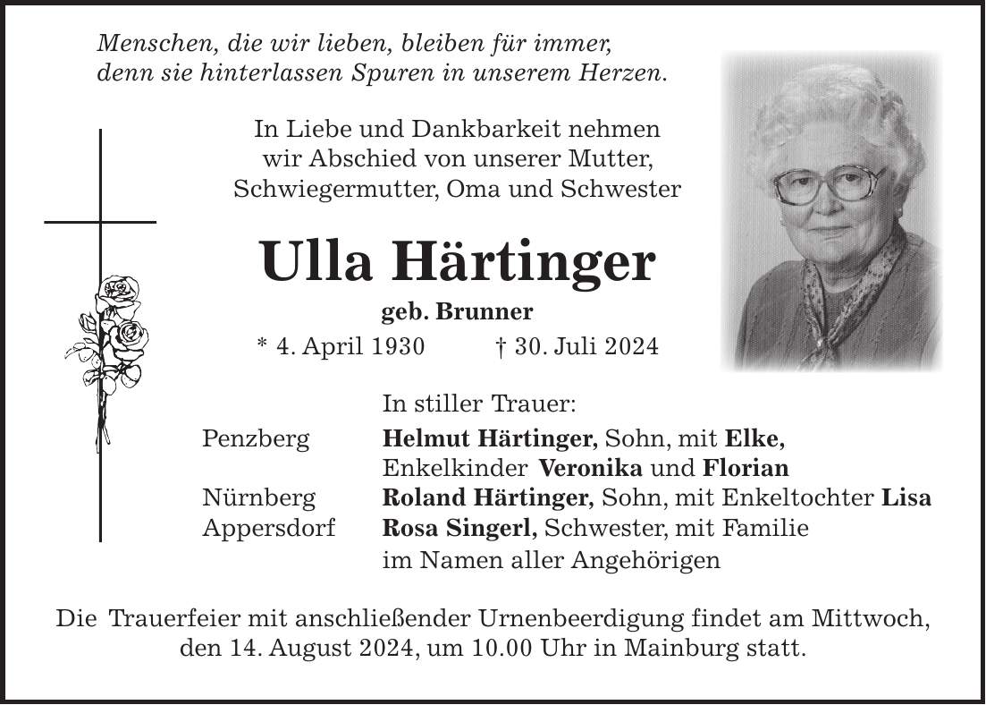 Menschen, die wir lieben, bleiben für immer, denn sie hinterlassen Spuren in unserem Herzen. In Liebe und Dankbarkeit nehmen wir Abschied von unserer Mutter, Schwiegermutter, Oma und Schwester Ulla Härtinger geb. Brunner * 4. April 1930 + 30. Juli 2024 In stiller Trauer: Penzberg Helmut Härtinger, Sohn, mit Elke, Enkelkinder Veronika und Florian Nürnberg Roland Härtinger, Sohn, mit Enkeltochter Lisa Appersdorf Rosa Singerl, Schwester, mit Familie im Namen aller Angehörigen Die Trauerfeier mit anschließender Urnenbeerdigung findet am Mittwoch, den 14. August 2024, um 10.00 Uhr in Mainburg statt.