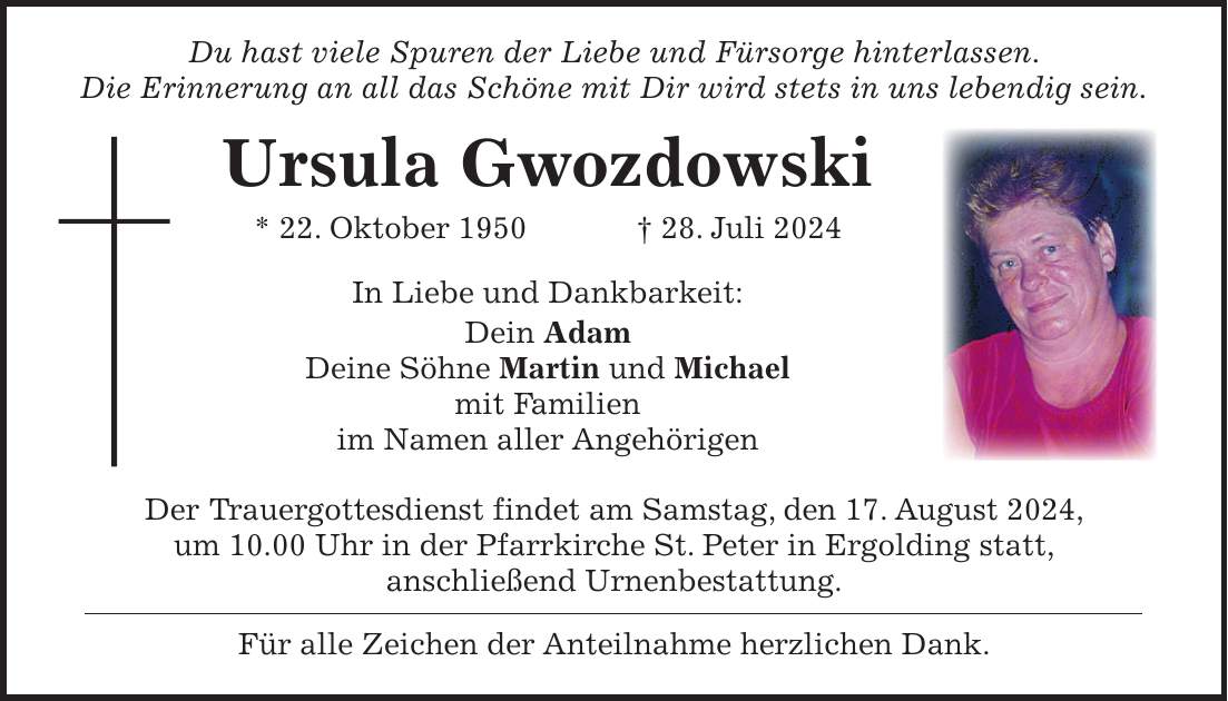 Du hast viele Spuren der Liebe und Fürsorge hinterlassen. Die Erinnerung an all das Schöne mit Dir wird stets in uns lebendig sein. Ursula Gwozdowski * 22. Oktober 1950 + 28. Juli 2024 In Liebe und Dankbarkeit: Dein Adam Deine Söhne Martin und Michael mit Familien im Namen aller Angehörigen Der Trauergottesdienst findet am Samstag, den 17. August 2024, um 10.00 Uhr in der Pfarrkirche St. Peter in Ergolding statt, anschließend Urnenbestattung. Für alle Zeichen der Anteilnahme herzlichen Dank.