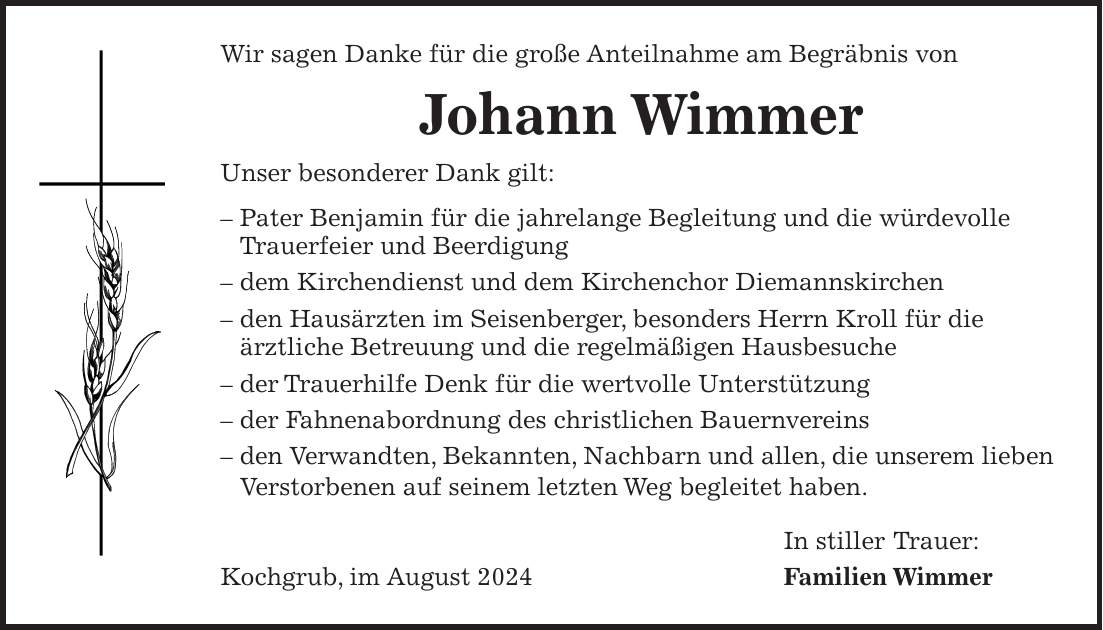 Wir sagen Danke für die große Anteilnahme am Begräbnis von Johann Wimmer Unser besonderer Dank gilt: - Pater Benjamin für die jahrelange Begleitung und die würdevolle Trauerfeier und Beerdigung - dem Kirchendienst und dem Kirchenchor Diemannskirchen - den Hausärzten im Seisenberger, besonders Herrn Kroll für die ärztliche Betreuung und die regelmäßigen Hausbesuche - der Trauerhilfe Denk für die wertvolle Unterstützung - der Fahnenabordnung des christlichen Bauernvereins - den Verwandten, Bekannten, Nachbarn und allen, die unserem lieben Verstorbenen auf seinem letzten Weg begleitet haben. In stiller Trauer: Kochgrub, im August 2024 Familien Wimmer