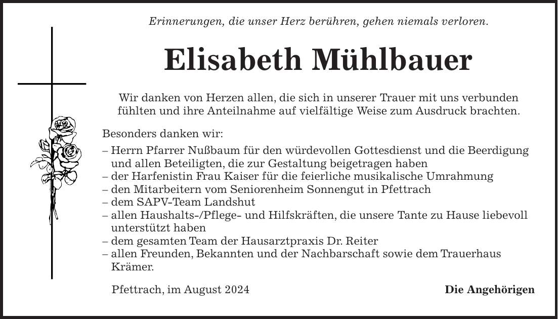 Erinnerungen, die unser Herz berühren, gehen niemals verloren. Elisabeth Mühlbauer Wir danken von Herzen allen, die sich in unserer Trauer mit uns verbunden fühlten und ihre Anteilnahme auf vielfältige Weise zum Ausdruck brachten. Besonders danken wir: - Herrn Pfarrer Nußbaum für den würdevollen Gottesdienst und die Beerdigung und allen Beteiligten, die zur Gestaltung beigetragen haben - der Harfenistin Frau Kaiser für die feierliche musikalische Umrahmung - den Mitarbeitern vom Seniorenheim Sonnengut in Pfettrach - dem SAPV-Team Landshut - allen Haushalts-/Pflege- und Hilfskräften, die unsere Tante zu Hause liebevoll unterstützt haben - dem gesamten Team der Hausarztpraxis Dr. Reiter - allen Freunden, Bekannten und der Nachbarschaft sowie dem Trauerhaus Krämer. Pfettrach, im August 2024 Die Angehörigen