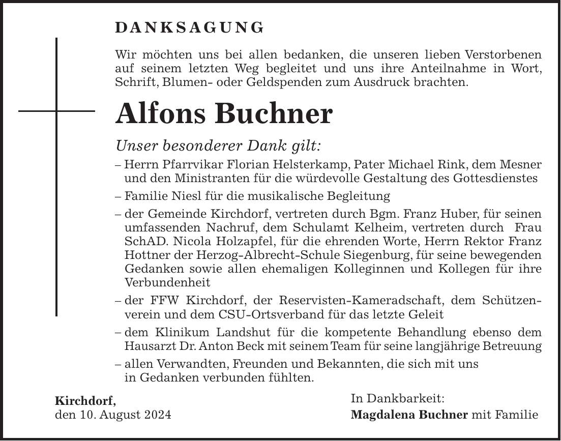 Danksagung Wir möchten uns bei allen bedanken, die unseren lieben Verstorbenen auf seinem letzten Weg begleitet und uns ihre Anteilnahme in Wort, Schrift, Blumen- oder Geldspenden zum Ausdruck brachten. Alfons Buchner Unser besonderer Dank gilt: - Herrn Pfarrvikar Florian Helsterkamp, Pater Michael Rink, dem Mesner und den Ministranten für die würdevolle Gestaltung des Gottesdienstes - Familie Niesl für die musikalische Begleitung - der Gemeinde Kirchdorf, vertreten durch Bgm. Franz Huber, für seinen umfassenden Nachruf, dem Schulamt Kelheim, vertreten durch Frau SchAD. Nicola Holzapfel, für die ehrenden Worte, Herrn Rektor Franz Hottner der Herzog-Albrecht-Schule Siegenburg, für seine bewegenden Gedanken sowie allen ehemaligen Kolleginnen und Kollegen für ihre Verbundenheit - der FFW Kirchdorf, der Reservisten-Kameradschaft, dem Schützen-verein und dem CSU-Ortsverband für das letzte Geleit - dem Klinikum Landshut für die kompetente Behandlung ebenso dem Hausarzt Dr. Anton Beck mit seinem Team für seine langjährige Betreuung - allen Verwandten, Freunden und Bekannten, die sich mit uns in Gedanken verbunden fühlten. Kirchdorf, In Dankbarkeit: den 10. August 2024 Magdalena Buchner mit Familie