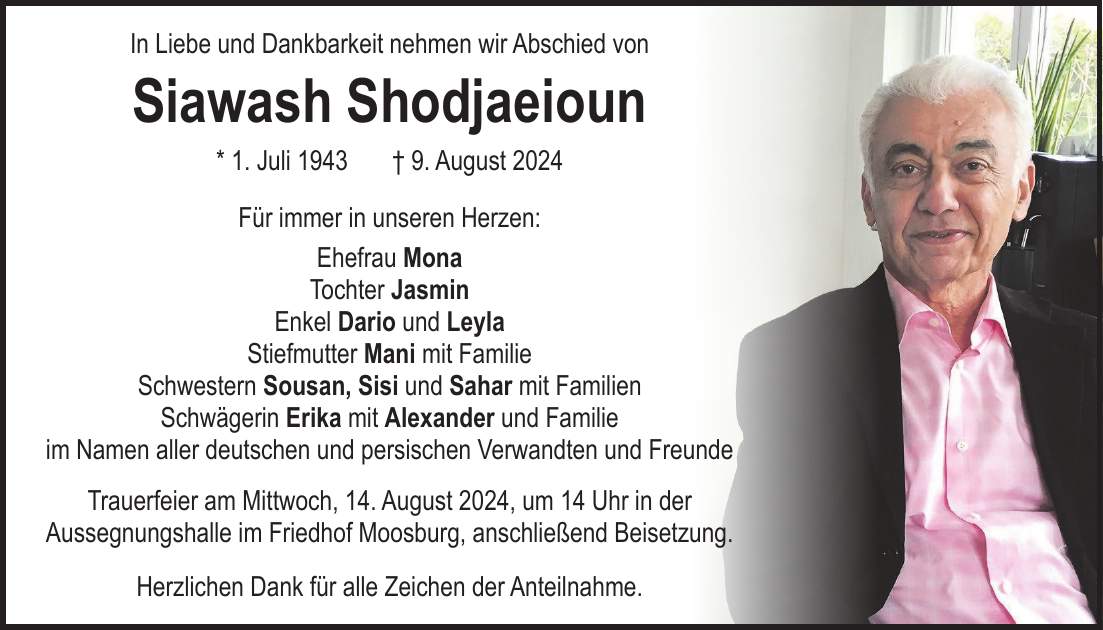 In Liebe und Dankbarkeit nehmen wir Abschied von Siawash Shodjaeioun * 1. Juli 1943 + 9. August 2024 Für immer in unseren Herzen: Ehefrau Mona Tochter Jasmin Enkel Dario und Leyla Stiefmutter Mani mit Familie Schwestern Sousan, Sisi und Sahar mit Familien Schwägerin Erika mit Alexander und Familie im Namen aller deutschen und persischen Verwandten und Freunde Trauerfeier am Mittwoch, 14. August 2024, um 14 Uhr in der Aussegnungshalle im Friedhof Moosburg, anschließend Beisetzung. Herzlichen Dank für alle Zeichen der Anteilnahme.