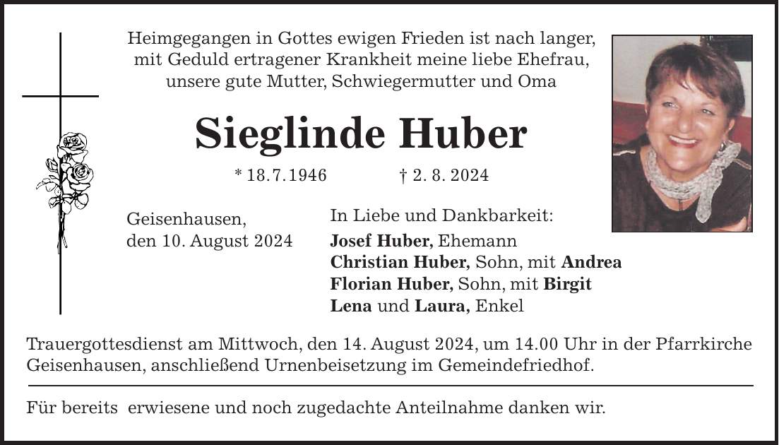 Heimgegangen in Gottes ewigen Frieden ist nach langer, mit Geduld ertragener Krankheit meine liebe Ehefrau, unsere gute Mutter, Schwiegermutter und Oma Sieglinde Huber * 18. 7. 1946 + 2. 8. 2024 Geisenhausen, In Liebe und Dankbarkeit: den 10. August 2024 Josef Huber, Ehemann Christian Huber, Sohn, mit Andrea Florian Huber, Sohn, mit Birgit Lena und Laura, Enkel Trauergottesdienst am Mittwoch, den 14. August 2024, um 14.00 Uhr in der Pfarrkirche Geisenhausen, anschließend Urnenbeisetzung im Gemeindefriedhof. Für bereits erwiesene und noch zugedachte Anteilnahme danken wir.